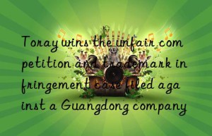 Toray wins the unfair competition and trademark infringement case filed against a Guangdong company