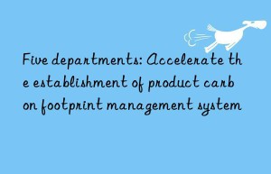 Five departments: Accelerate the establishment of product carbon footprint management system