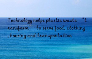 Technology helps plastic waste “transform” to serve food, clothing, housing and transportation