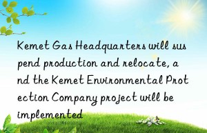 Kemet Gas Headquarters will suspend production and relocate, and the Kemet Environmental Protection Company project will be implemented