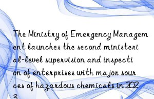 The Ministry of Emergency Management launches the second ministerial-level supervision and inspection of enterprises with major sources of hazardous chemicals in 2023