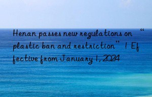 Henan passes new regulations on “plastic ban and restriction”!  Effective from January 1, 2024