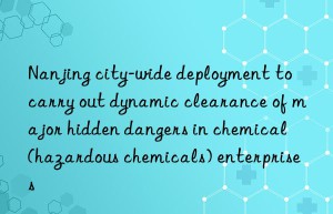 Nanjing city-wide deployment to carry out dynamic clearance of major hidden dangers in chemical (hazardous chemicals) enterprises