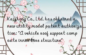 Kaizhong Co., Ltd. has obtained a new utility model patent authorization: “A vehicle roof support composite inner core structure”