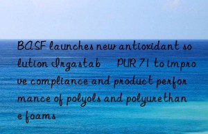 BASF launches new antioxidant solution Irgastab® PUR 71 to improve compliance and product performance of polyols and polyurethane foams