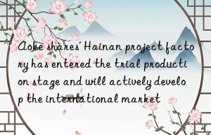 Aoke shares’ Hainan project factory has entered the trial production stage and will actively develop the international market