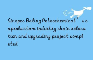 Sinopec Baling Petrochemical’s caprolactam industry chain relocation and upgrading project completed