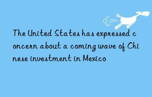 The United States has expressed concern about a coming wave of Chinese investment in Mexico