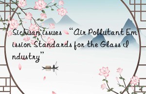 Sichuan issues “Air Pollutant Emission Standards for the Glass Industry”