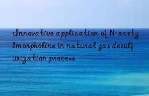 Innovative application of N-acetylmorpholine in natural gas desulfurization process