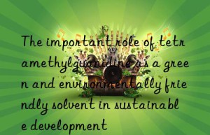 The important role of tetramethylguanidine as a green and environmentally friendly solvent in sustainable development