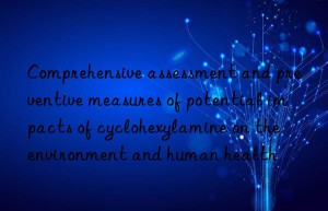 Comprehensive assessment and preventive measures of potential impacts of cyclohexylamine on the environment and human health